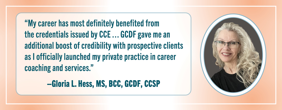 “My career has most definitely benefited from the credentials issued by the CCE…the GCDF gave me an additional boost of credibility with prospective clients as I officially launched my private practice in career coaching and services. Then my reputation as an expert in my field was further. --Gloria L. Hess, MS, BCC, GCDF, CCSP